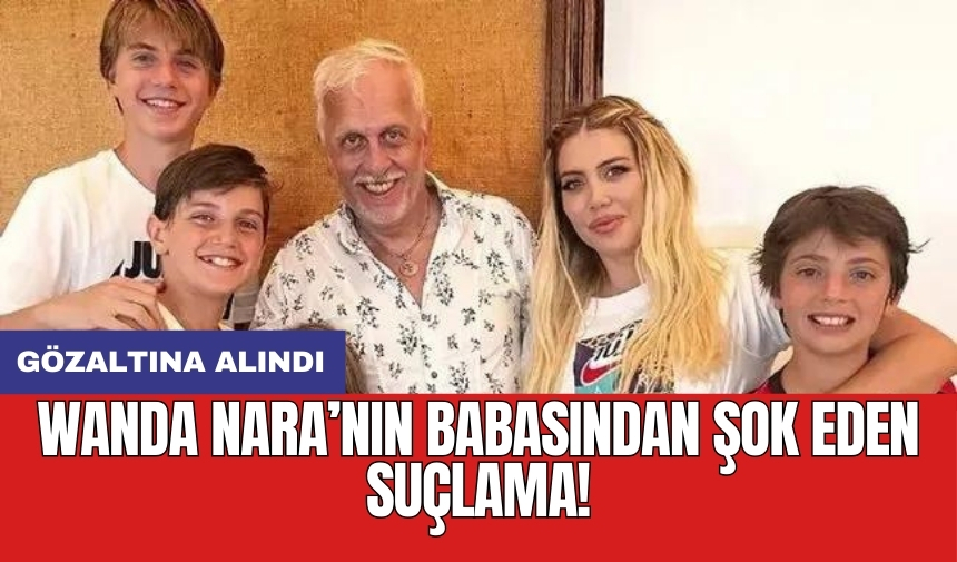 Wanda Nara’nın babasından şok eden suçlama! Gözaltına alındı