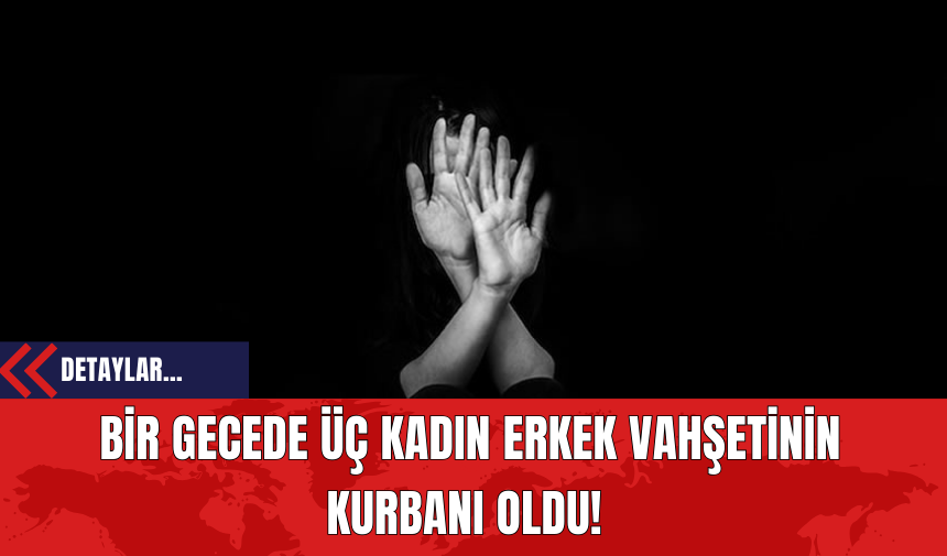 Bir Gecede Üç Kadın Erkek Vahşetinin Kurbanı Oldu!