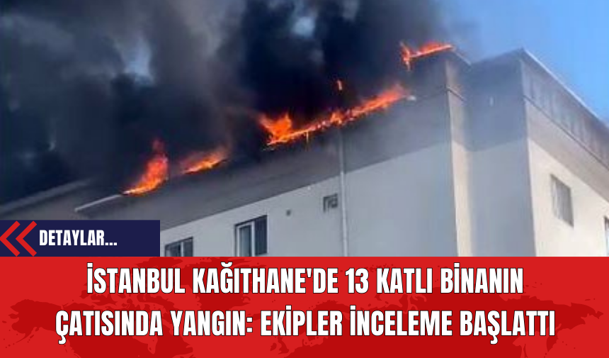 İstanbul Kağıthane'de 13 Katlı Binanın Çatısında Yangın: Ekipler İnceleme Başlattı