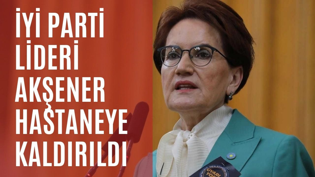 İYİ Parti Lideri Akşener hastaneye kaldırıldı