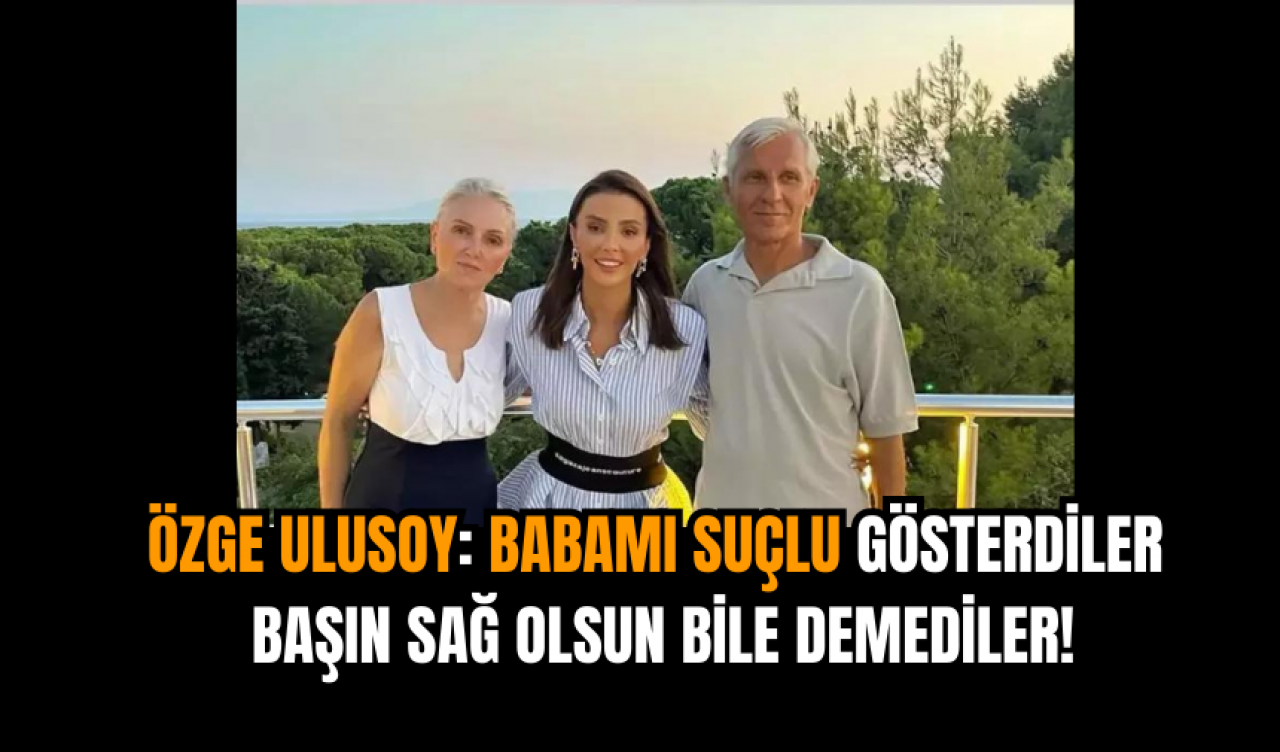 Özge Ulusoy: Babamı suçlu gösterdiler başın sağ olsun bile demediler!