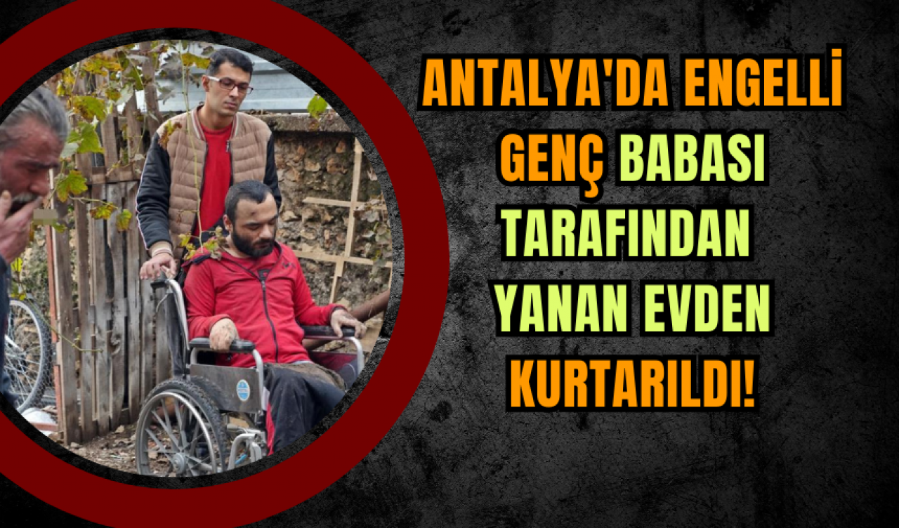 Antalya'da Engelli Genç Babası Tarafından Yanan Evden Kurtarıldı!