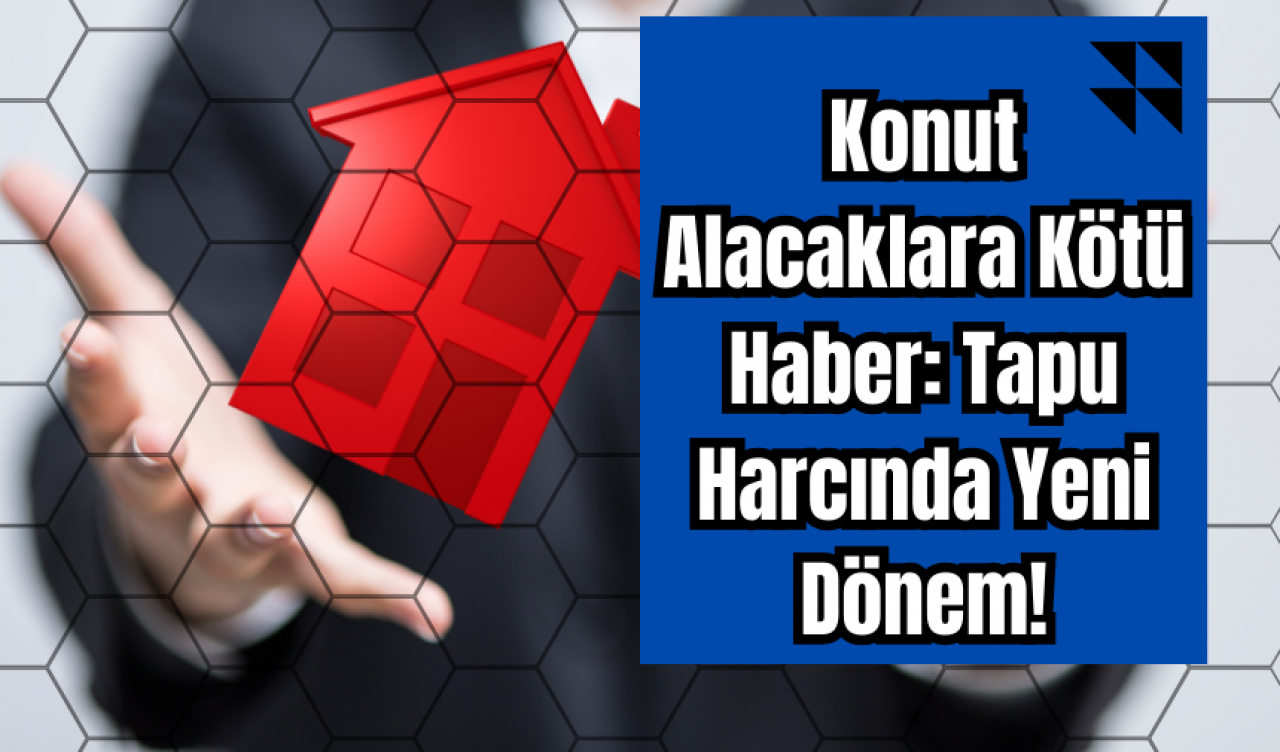 Konut Alacaklara Kötü Haber: Tapu Harcında Yeni Dönem!