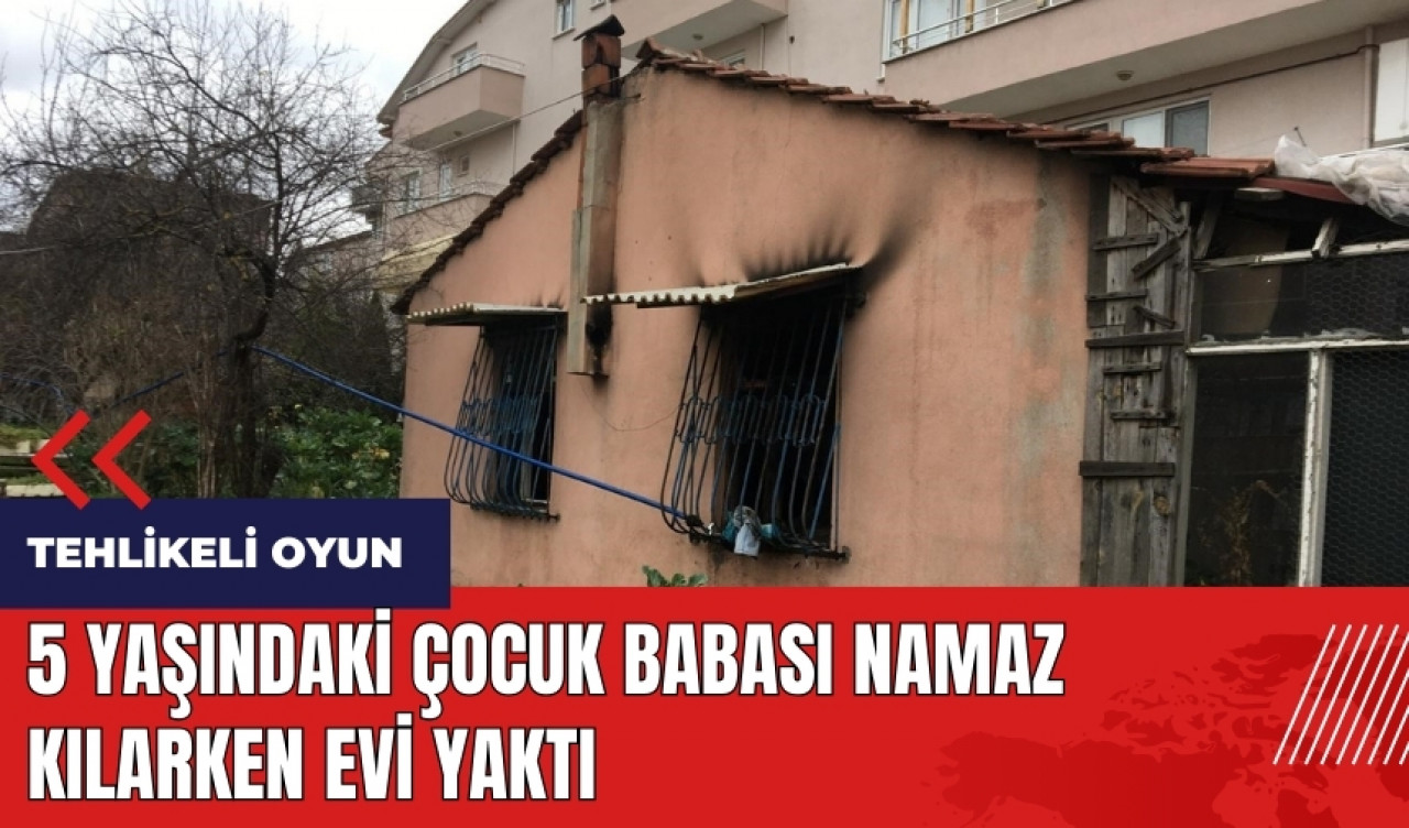 5 yaşındaki çocuk babası namaz kılarken evi yaktı