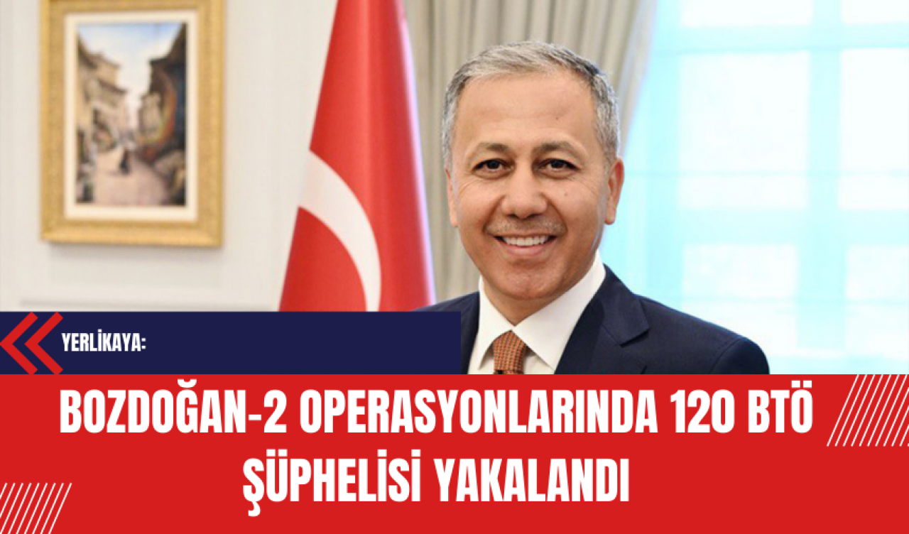 Yerlikaya: Bozdoğan-2 Operasyonlarında 120 BTÖ Şüphelisi Yakalandı