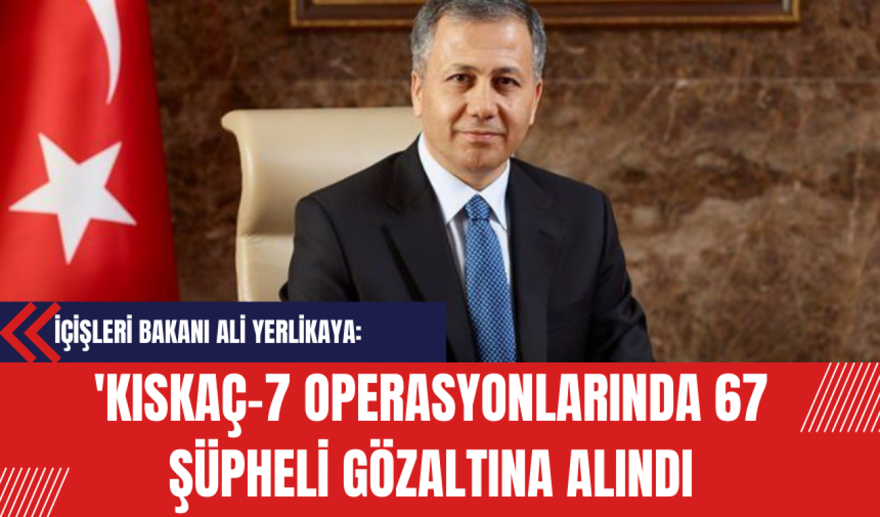 İçişleri Bakanı Ali Yerlikaya: 'Kıskaç-7 Operasyonlarında 67 Şüpheli Gözaltına Alındı'