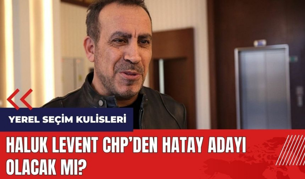 Haluk Levent CHP'den Hatay adayı olacak mı?