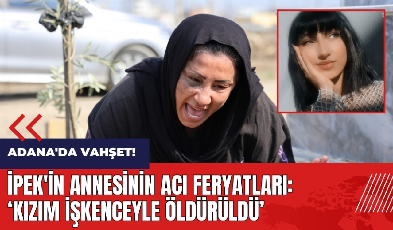 Adana'da vahşet! İpek'in annesinin acı feryatları: Kızım işkenceyle öldürüldü