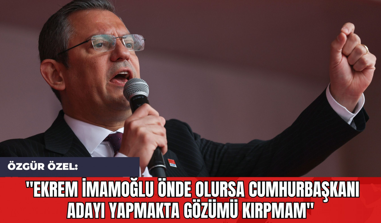 Özgür Özel: "Ekrem İmamoğlu Önde Olursa Cumhurbaşkanı Adayı Yapmakta Gözümü Kırpmam"