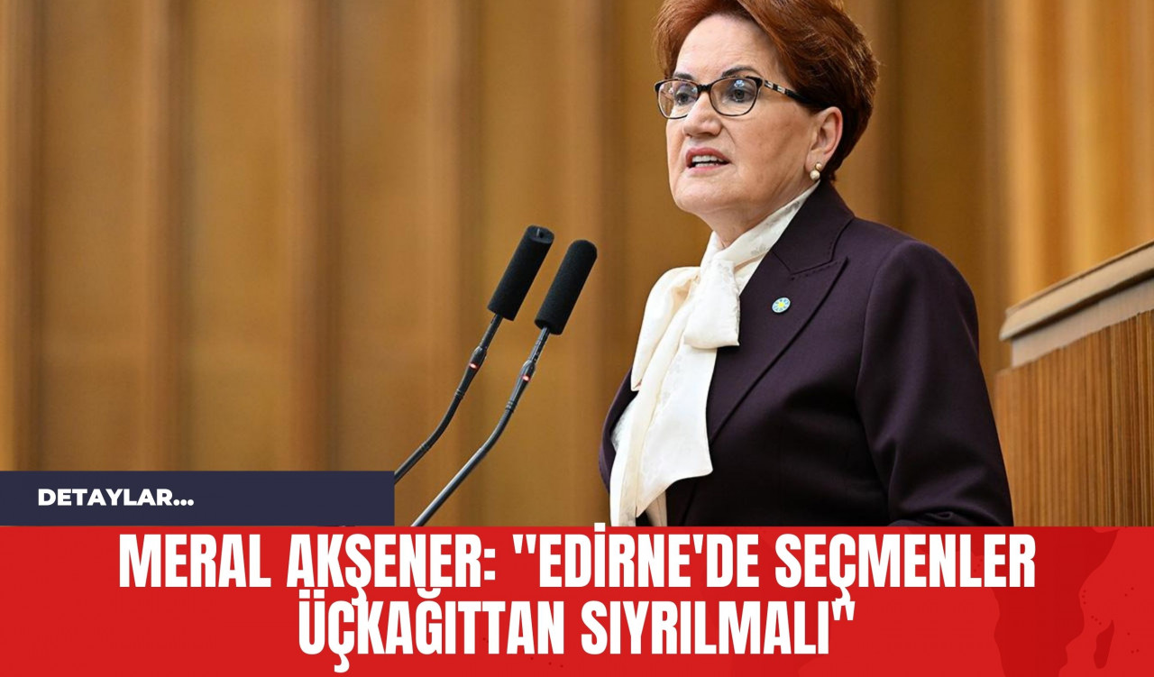 Meral Akşener: "Edirne'de Seçmenler Üçkağıttan Sıyrılmalı"