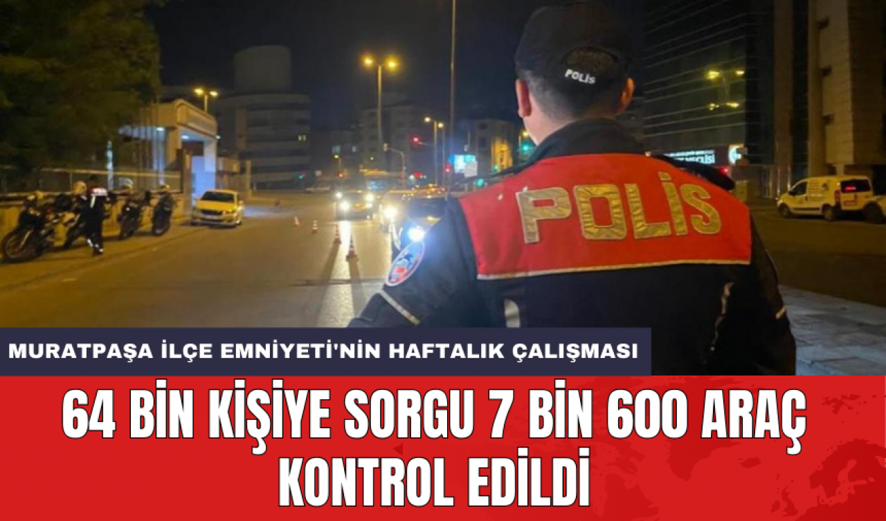 Muratpaşa İlçe Emniyeti'nin haftalık çalışması: 64 bin kişiye sorgu 7 bin 600 araç kontrol edildi