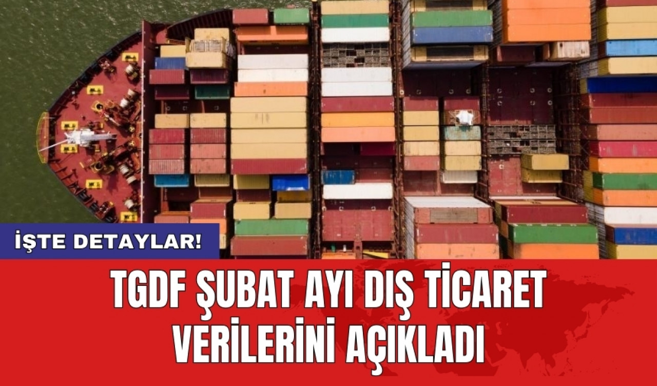 TGDF şubat ayı dış ticaret verilerini açıkladı