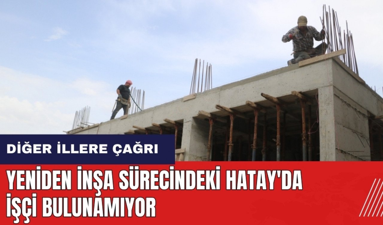 Yeniden inşa sürecindeki Hatay'da işçi bulunamıyor! Diğer illere çağrı