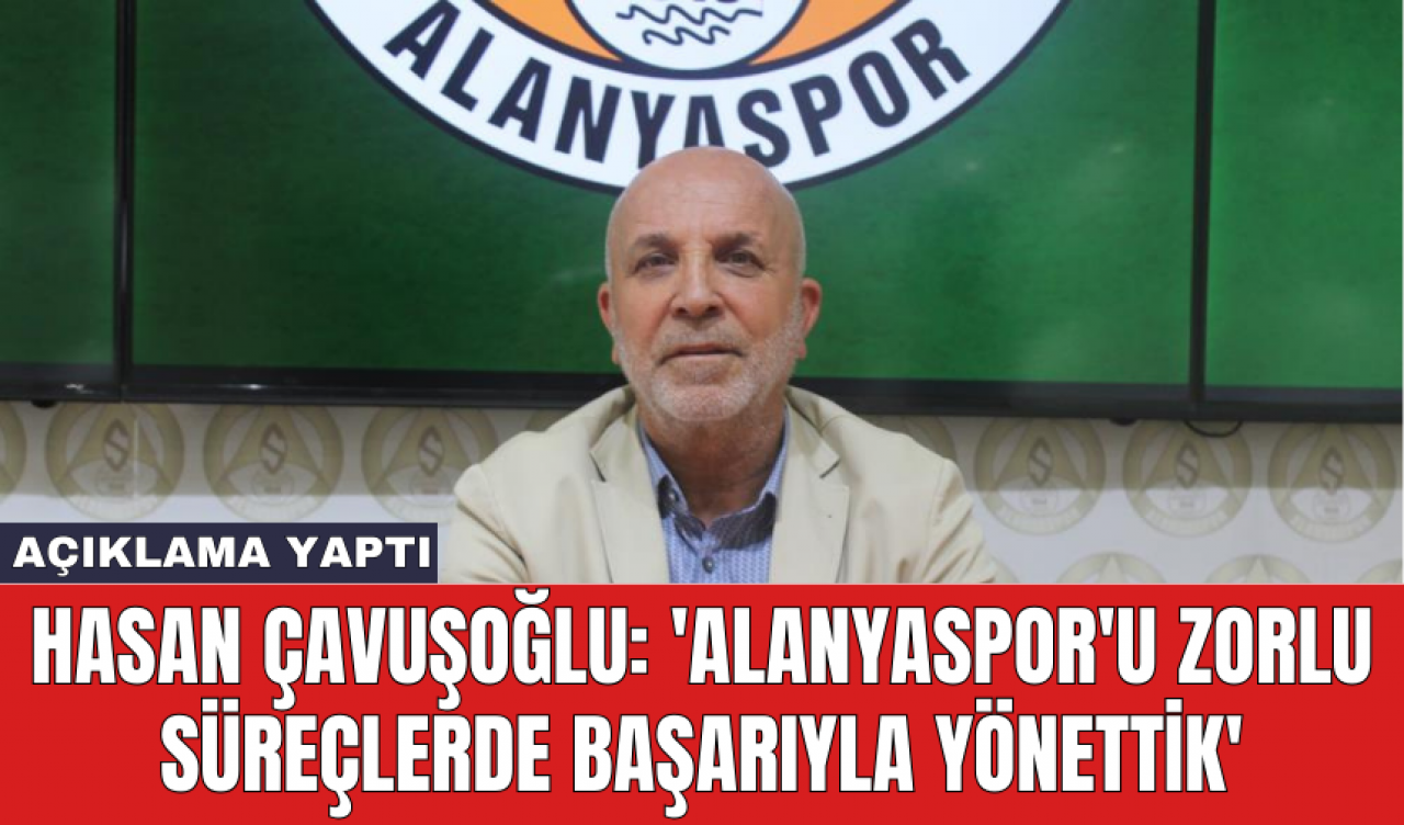 Hasan Çavuşoğlu: 'Alanyaspor'u zorlu süreçlerde başarıyla yönettik'