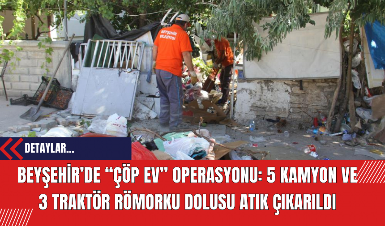 Beyşehir’de “Çöp Ev” Operasyonu: 5 Kamyon ve 3 Traktör Römorku Dolusu Atık Çıkarıldı