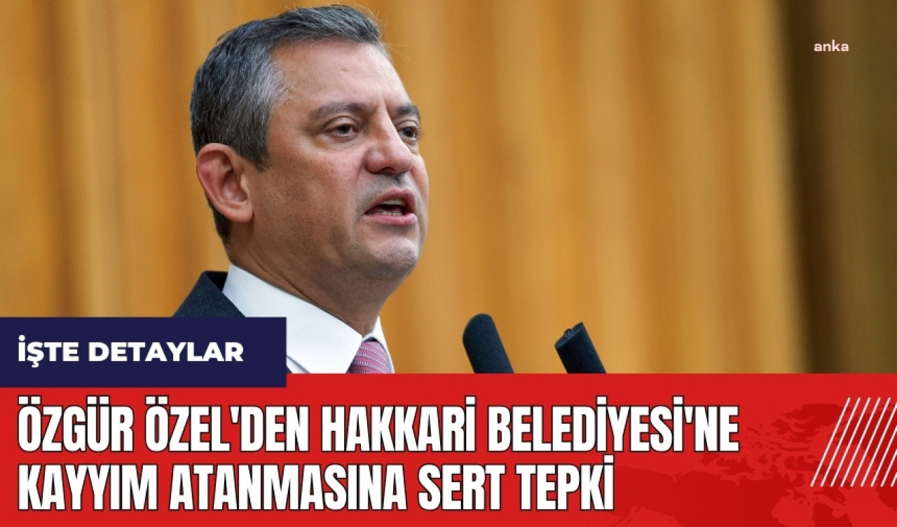 Özgür Özel'den Hakkari Belediyesi'ne Kayyım Atanmasına Sert Tepki