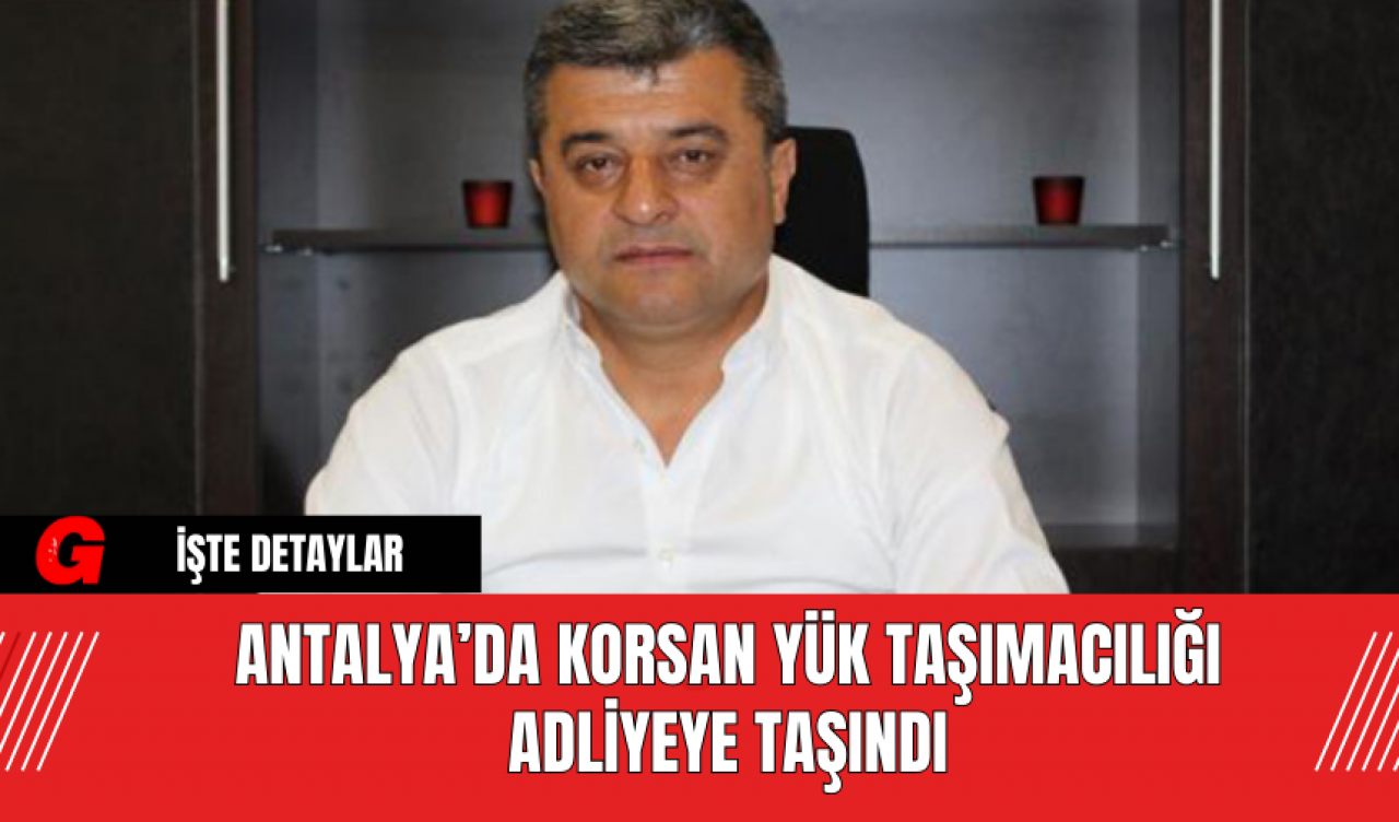 Antalya’da Korsan Yük Taşımacılığı Adliyeye Taşındı