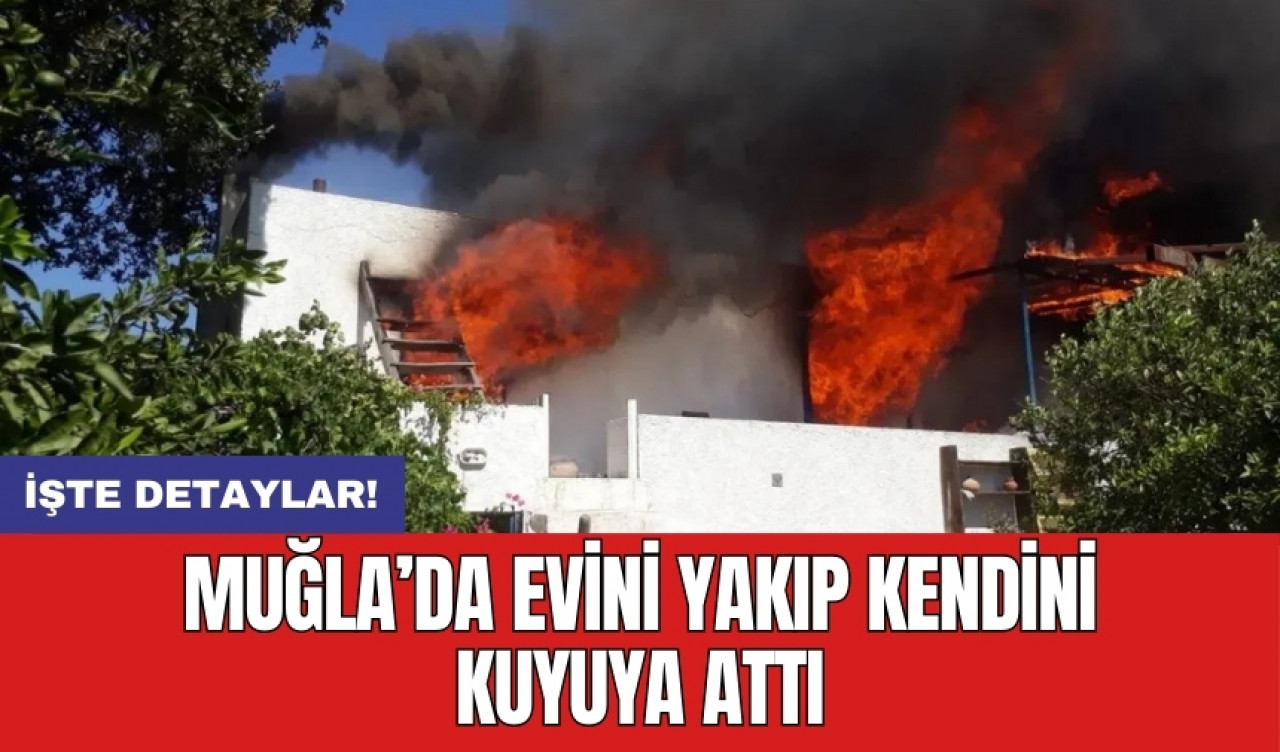 Muğla’da evini yakıp kendini kuyuya attı