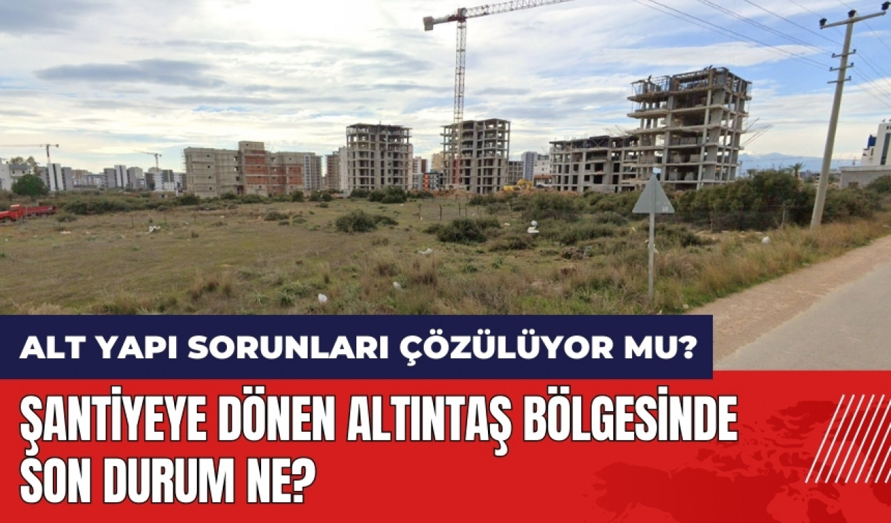 Şantiyeye dönen Altıntaş'ta son durum ne? Alt yapı sorunları çözülüyor mu?