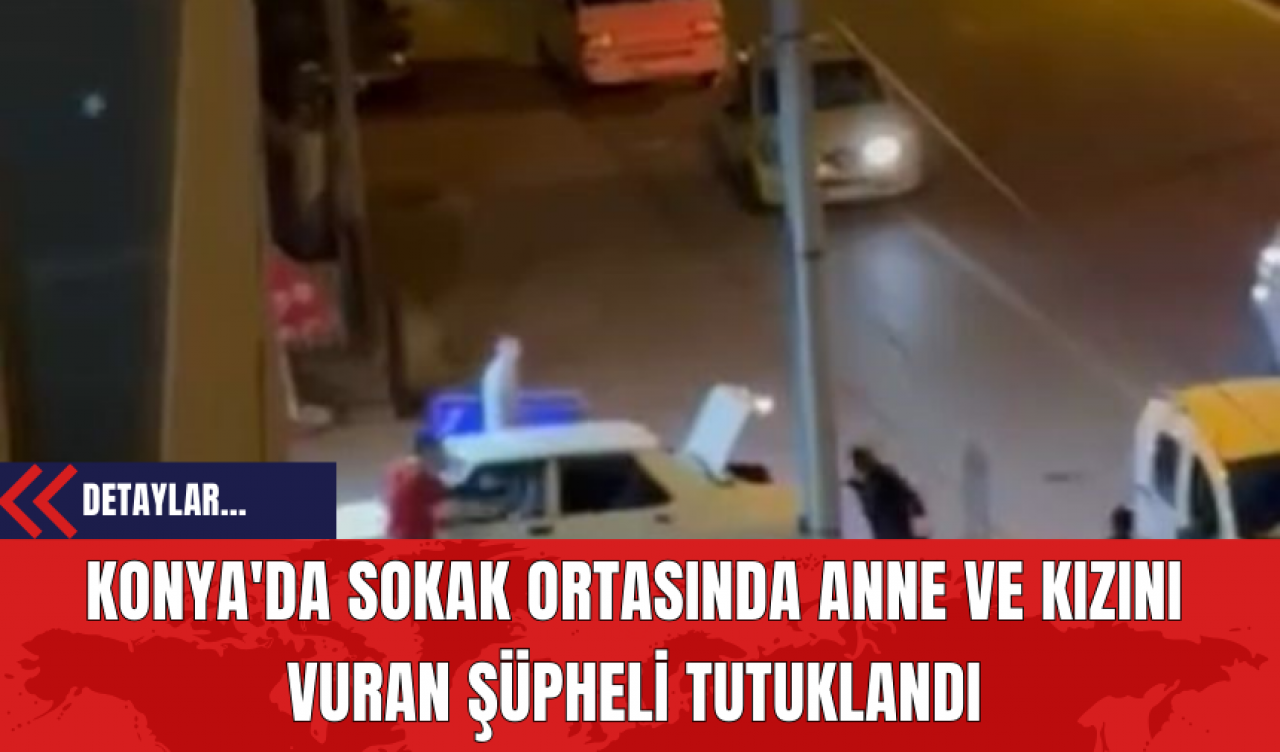 Konya'da Sokak Ortasında Anne ve Kızını Vuran Şüpheli Tutuklandı