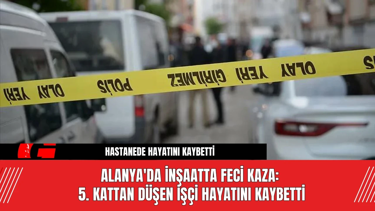 Alanya'da İnşaatta Feci Kaza: 5. Kattan Düşen İşçi Hayatını Kaybetti