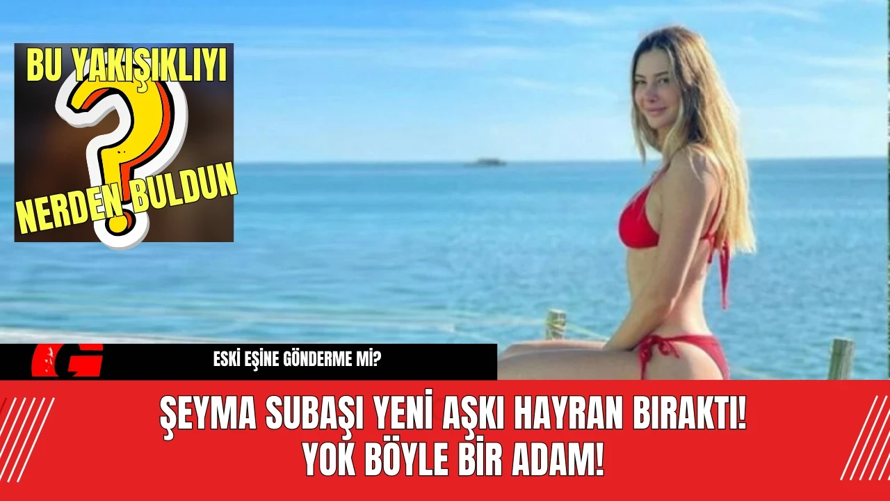 Şeyma Subaşı Yeni Aşkı Hayran Bıraktı! Yok Böyle Bir Adam!