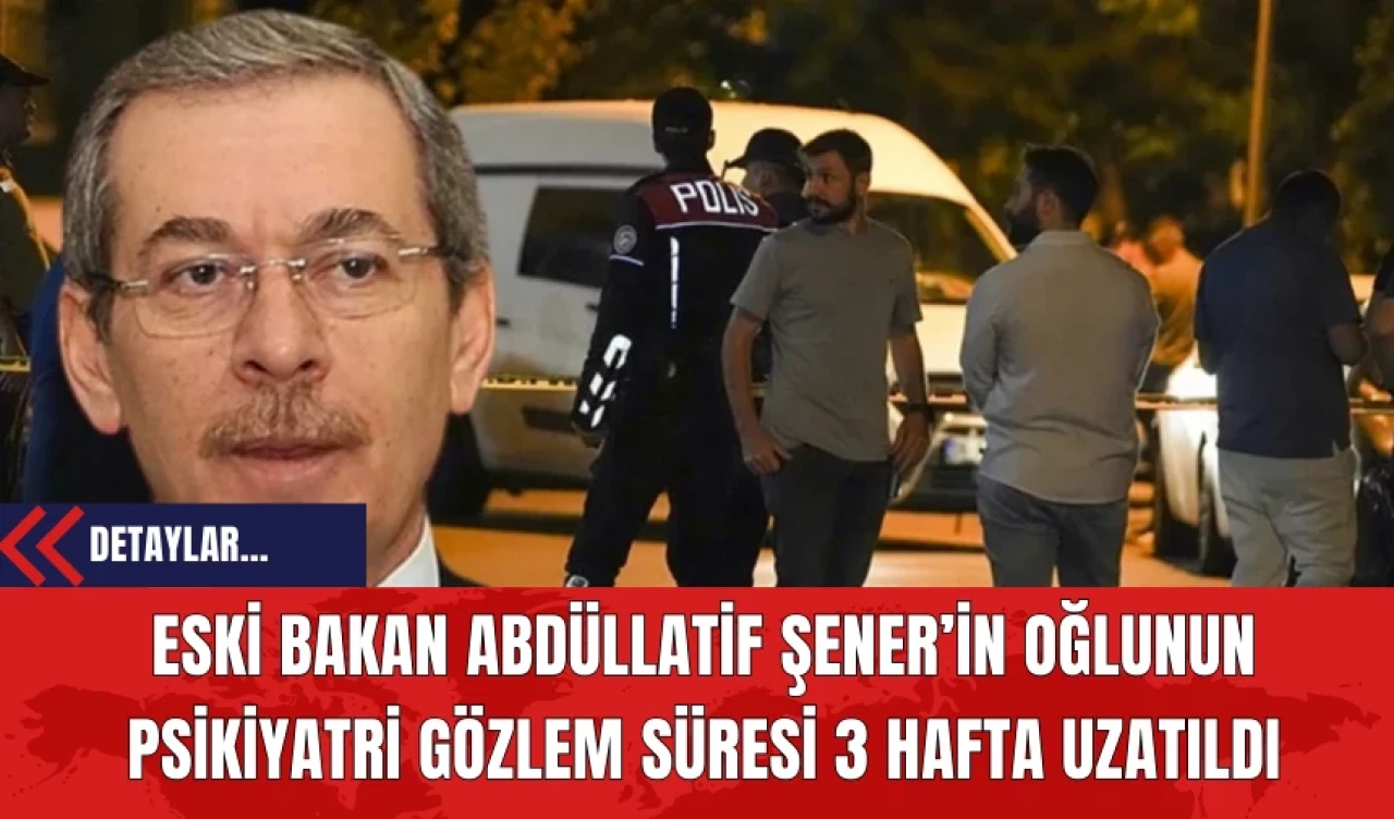 Eski Bakan Abdüllatif Şener’in Oğlunun Psikiyatri Gözlem Süresi 3 Hafta Uzatıldı