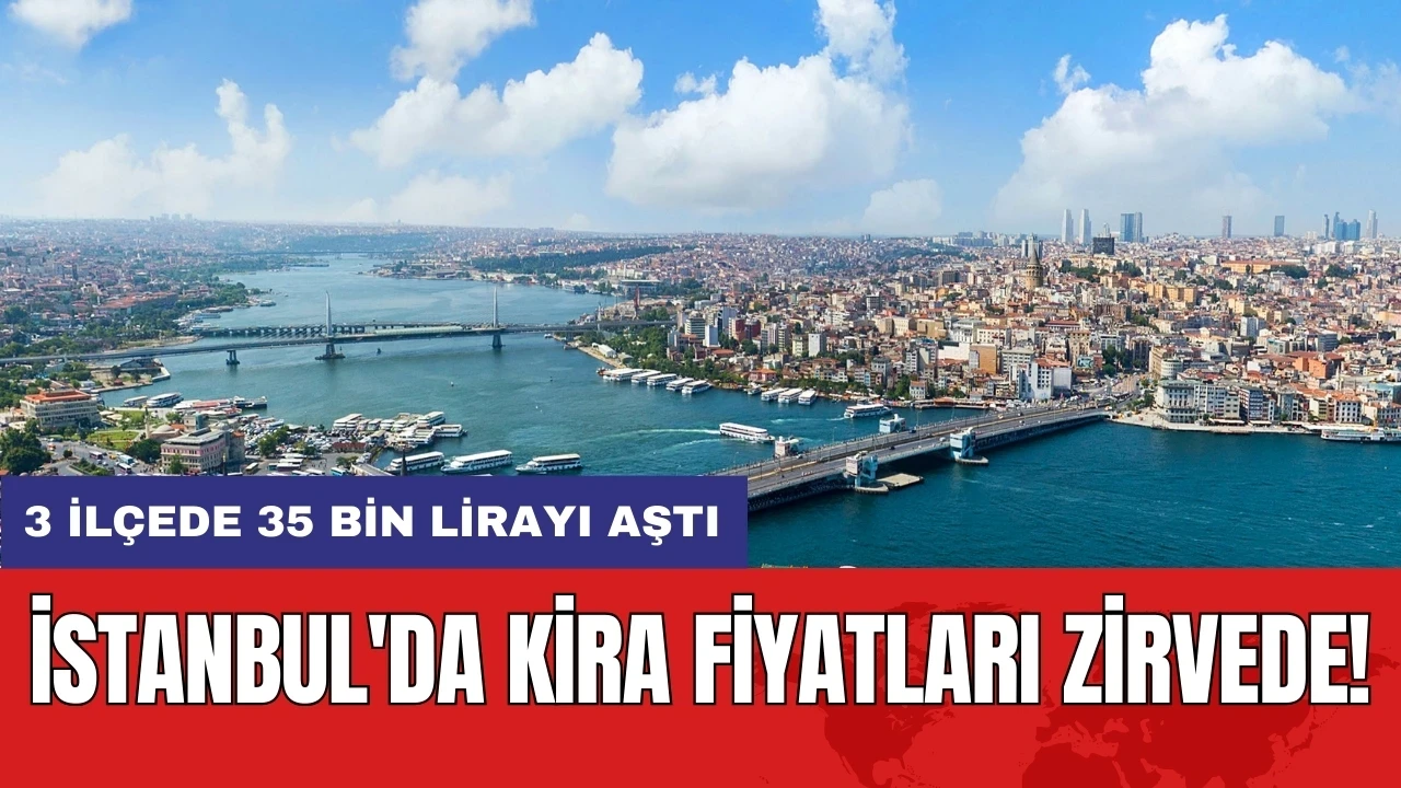 İstanbul'da kira fiyatları zirvede! 3 ilçede 35 bin lirayı aştı