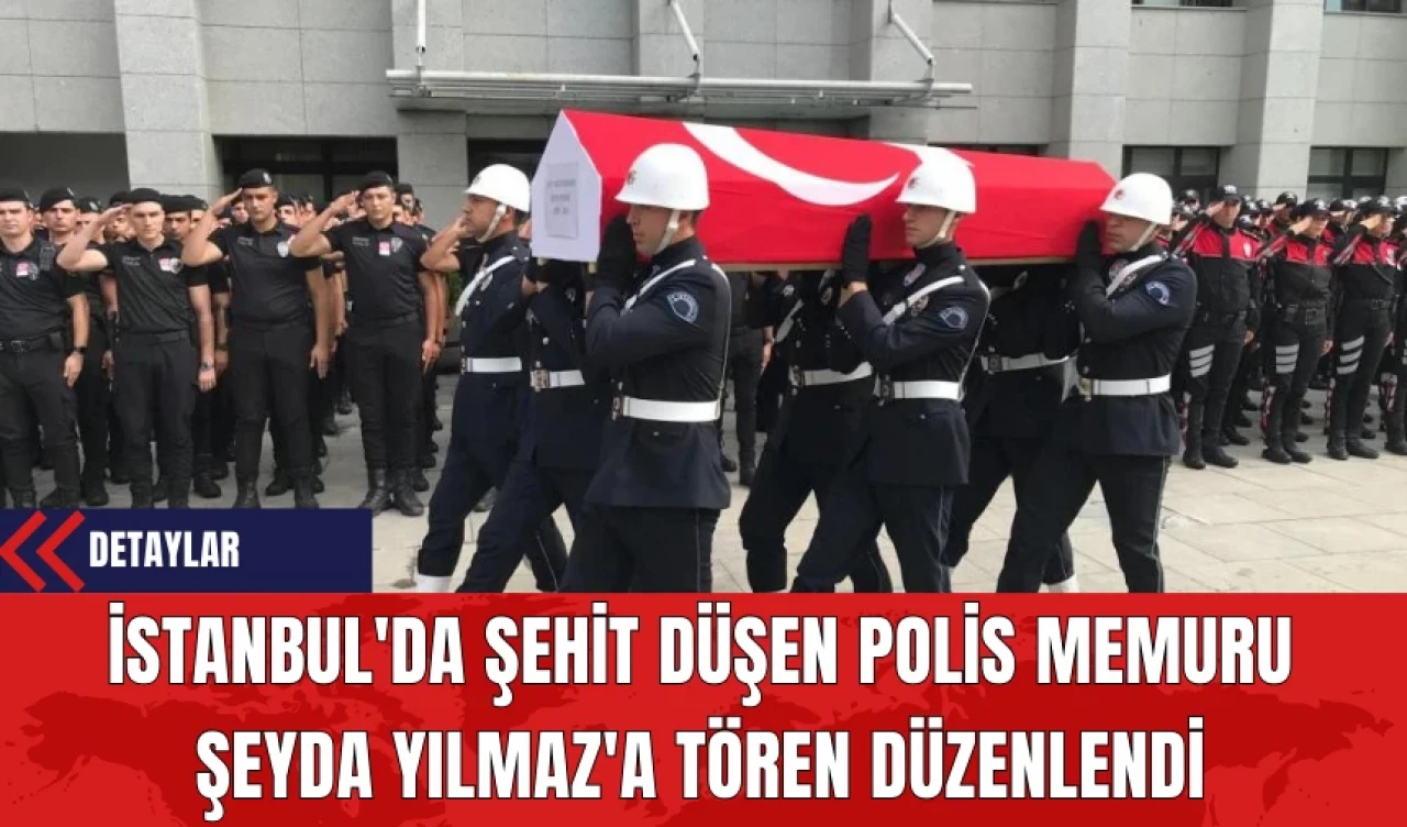 İstanbul'da Şehit Düşen Polis Memuru Şeyda Yılmaz'a Tören Düzenlendi