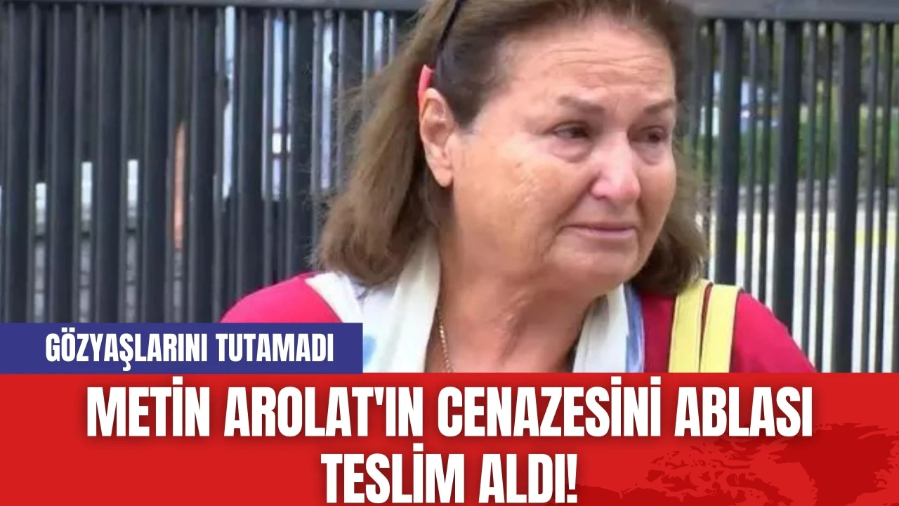 Metin Arolat'ın Cenazesini Ablası Teslim Aldı! Gözyaşlarını Tutamadı