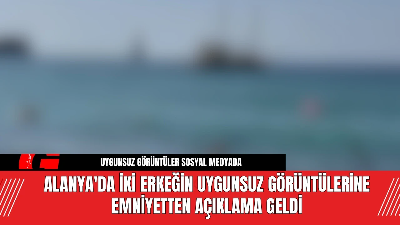 Alanya'da İki Erkeğin Uygunsuz Görüntülerine Emniyetten Açıklama Geldi