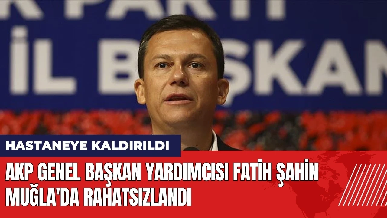 AKP Genel Başkan Yardımcısı Fatih Şahin Muğla'da rahatsızlandı