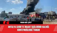 Antalya Serik’te İnşaat İşçilerinin Kaldığı Konteynerlerde Yangın