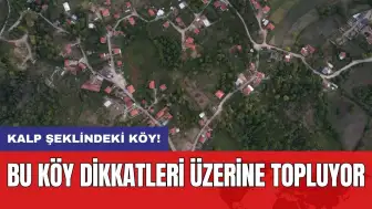 Kalp şeklindeki köy! Bu köy dikkatleri üzerine topluyor