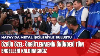 Özgür Özel Hatay'da metal işçileriyle buluştu: Engelleri kaldıracağız