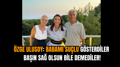 Özge Ulusoy: Babamı suçlu gösterdiler başın sağ olsun bile demediler!