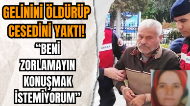 Gelinini öldürüp ces*dini yakan kayınpeder: 'Beni zorlamayın konuşmak istemiyorum' dedi