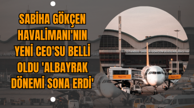 Sabiha Gökçen Havalimanı'nın yeni CEO'su belli oldu 'Albayrak dönemi sona erdi'