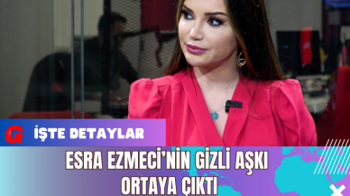 Esra Ezmeci’nin Gizli Aşkı Ortaya Çıktı