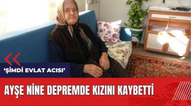 Ayşe Nine depremde kızını kaybetti: Çok acı gördük, şimdi evlat acısı