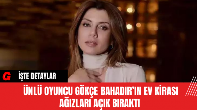 Ünlü Oyuncu Gökçe Bahadır’ın Ev Kirası Ağızları Açık Bıraktı