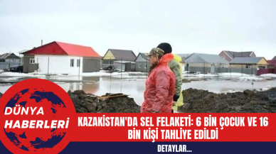 Kazakistan'da Sel Felaketi: 6 Bin Çocuk ve 16 Bin Kişi Tahliye Edildi