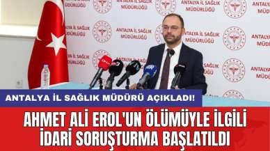 Antalya İl Sağlık Müdürü açıkladı! Ahmet Ali Erol'un ölümüyle ilgili idari soruşturma başlatıldı