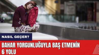 Bahar yorgunluğu nasıl geçer? Bahar yorgunluğuyla baş etmenin 6 yolu