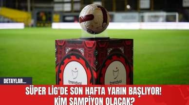 Süper Lig'de Son Hafta Yarın Başlıyor! Kim Şampiyon Olacak?