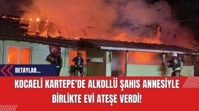 Kocaeli Kartepe'de Alkollü Şahıs Annesiyle Birlikte Evi Ateşe Verdi