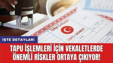 Tapu işlemleri için vekaletlerde önemli riskler ortaya çıkıyor!