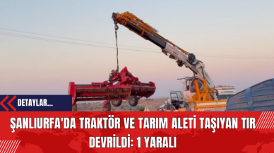 Şanlıurfa'da Traktör ve Tarım Aleti Taşıyan Tır Devrildi: 1 Yaralı