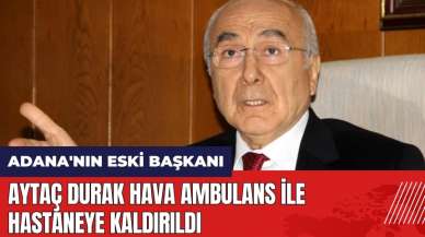 Adana'nın eski başkanı Aytaç Durak hava ambulans ile hastaneye kaldırıldı