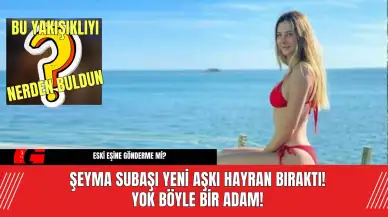 Şeyma Subaşı Yeni Aşkı Hayran Bıraktı! Yok Böyle Bir Adam!